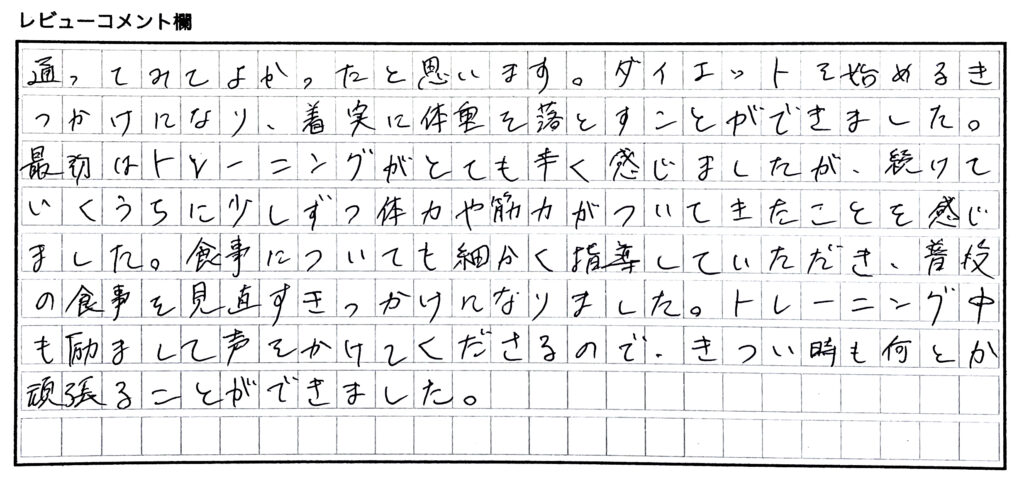 通ってみてよかったと思います。ダイエットを始めるきっかけになり、着実に体重を落とすことができました。最初はトレーニングがとても辛く感じましたが、続けていくうちに少しずつ体力や筋力がついてきたことを感じました。食事についても細かく指導していただき、普段の食事を見直すきっかけになりました。トレーニング中も励まして声をかけてくださるので、きつい時も何とか頑張ることができました。